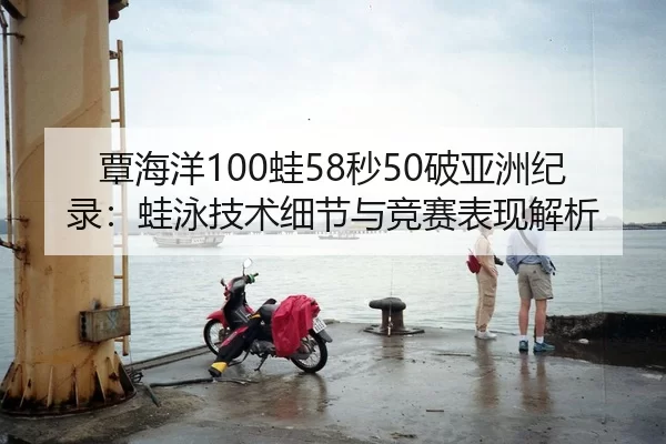 覃海洋100蛙58秒50破亚洲纪录：蛙泳技术细节与竞赛表现解析
